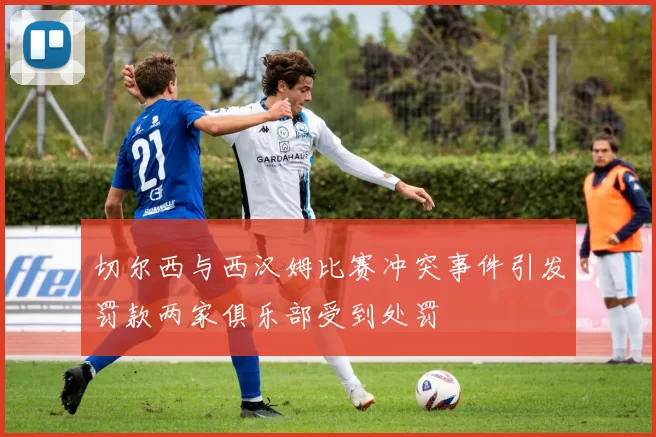 切尔西与西汉姆比赛冲突事件引发罚款两家俱乐部受到处罚