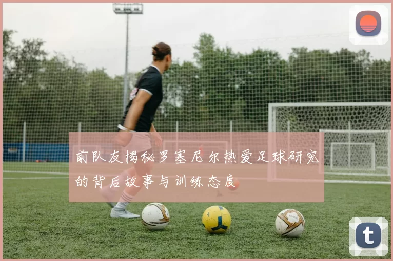 前队友揭秘罗塞尼尔热爱足球研究的背后故事与训练态度