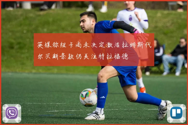 英媒称纽卡尚未决定激活拉姆斯代尔买断条款仍关注特拉福德