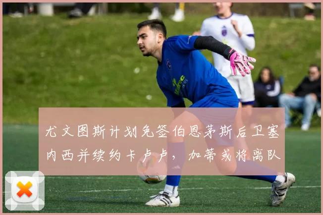尤文图斯计划免签伯恩茅斯后卫塞内西并续约卡卢卢，加蒂或将离队
