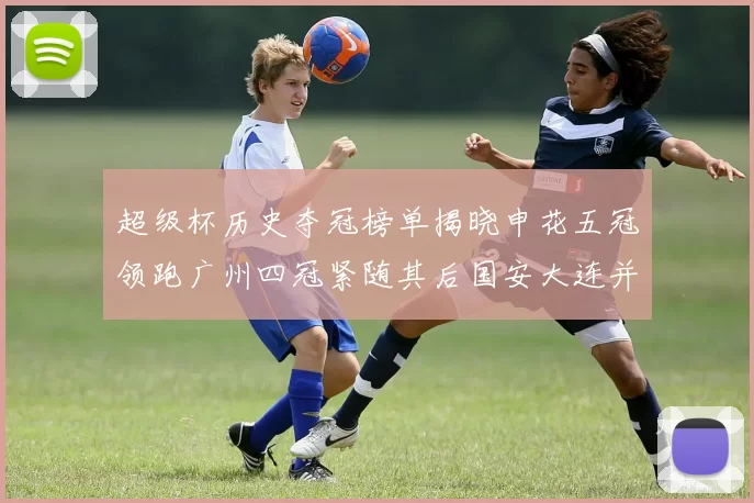 超级杯历史夺冠榜单揭晓申花五冠领跑广州四冠紧随其后国安大连并列第三