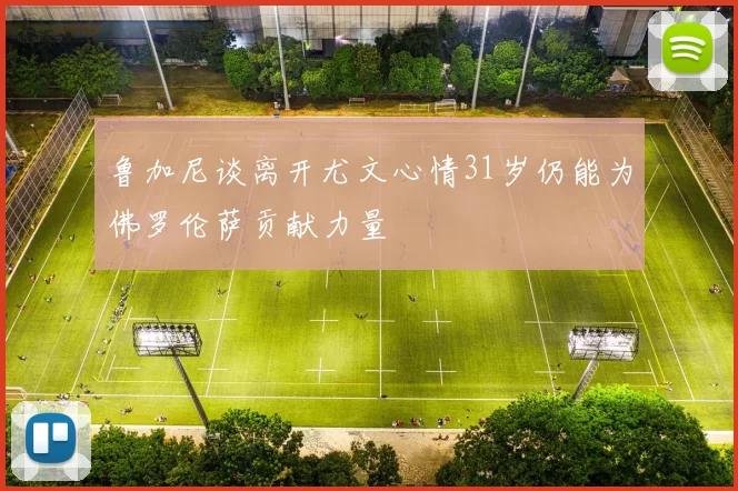 鲁加尼谈离开尤文心情31岁仍能为佛罗伦萨贡献力量