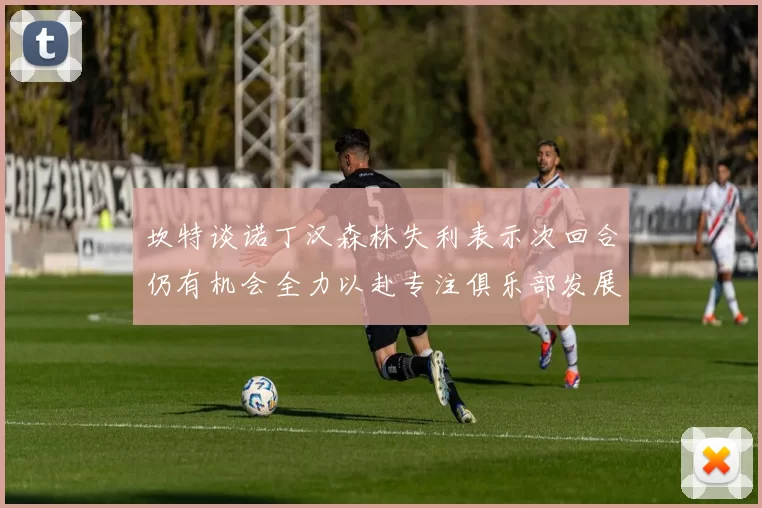 坎特谈诺丁汉森林失利表示次回合仍有机会全力以赴专注俱乐部发展