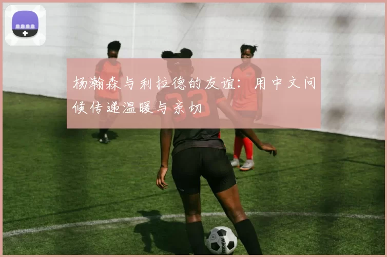 杨瀚森与利拉德的友谊：用中文问候传递温暖与亲切