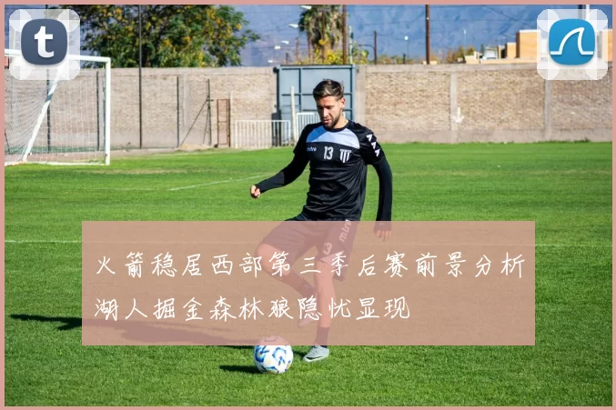 火箭稳居西部第三季后赛前景分析湖人掘金森林狼隐忧显现