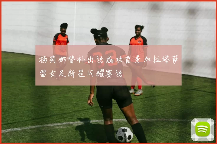 杨莉娜替补出场成功首秀加拉塔萨雷女足新星闪耀赛场