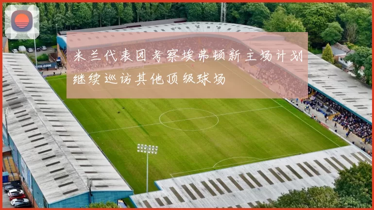 米兰代表团考察埃弗顿新主场计划继续巡访其他顶级球场