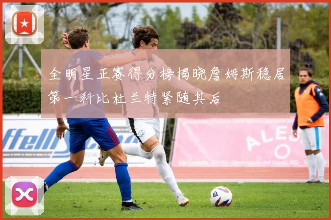 全明星正赛得分榜揭晓詹姆斯稳居第一科比杜兰特紧随其后