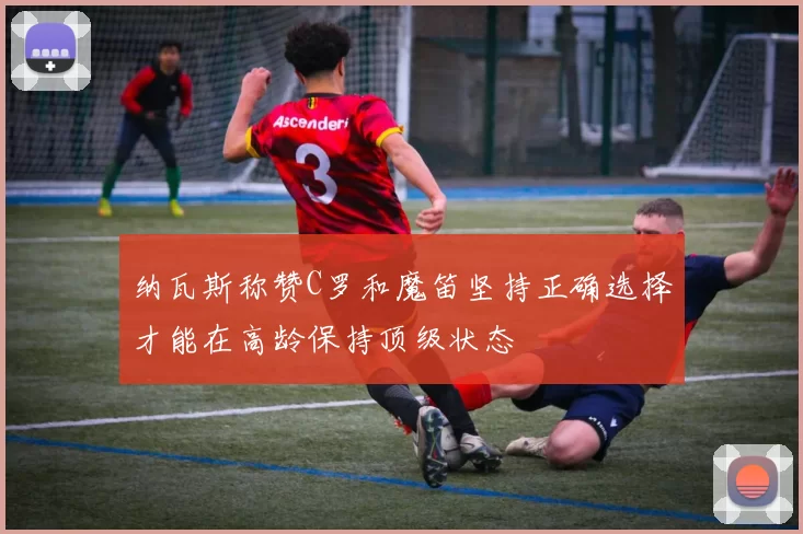 纳瓦斯称赞C罗和魔笛坚持正确选择才能在高龄保持顶级状态