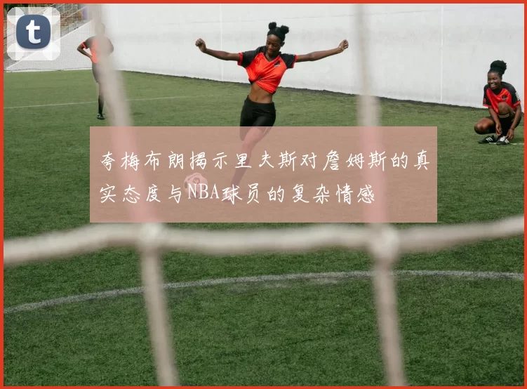 夸梅布朗揭示里夫斯对詹姆斯的真实态度与NBA球员的复杂情感