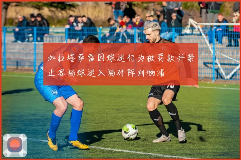 加拉塔萨雷因球迷行为被罚款并禁止客场球迷入场对阵利物浦