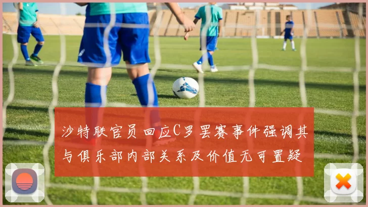 沙特联官员回应C罗罢赛事件强调其与俱乐部内部关系及价值无可置疑
