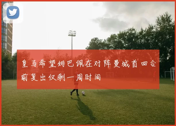 皇马希望姆巴佩在对阵曼城首回合前复出仅剩一周时间