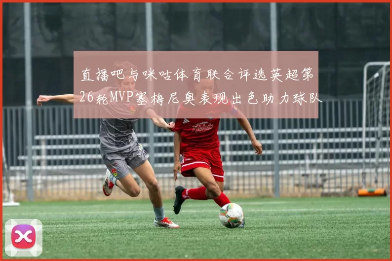 直播吧与咪咕体育联合评选英超第26轮MVP塞梅尼奥表现出色助力球队