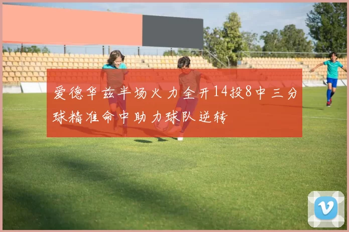 爱德华兹半场火力全开14投8中三分球精准命中助力球队逆转