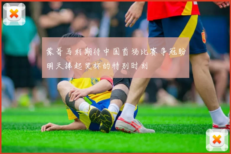 蒙哥马利期待中国首场比赛争冠盼明天捧起奖杯的特别时刻