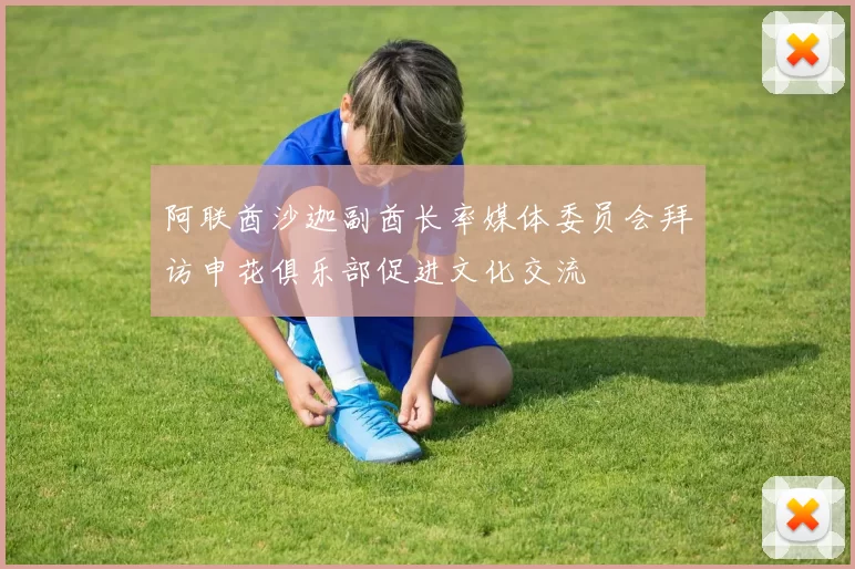 阿联酋沙迦副酋长率媒体委员会拜访申花俱乐部促进文化交流