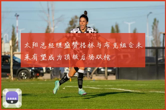 太阳总经理盛赞格林与布克组合未来有望成为顶级后场双枪