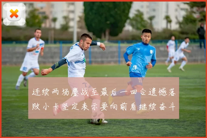 连续两场鏖战至最后一回合遗憾落败小卡坚定表示要向前看继续奋斗
