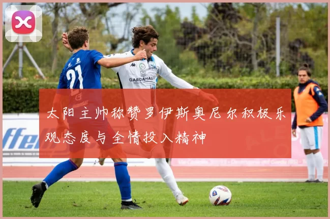 太阳主帅称赞罗伊斯奥尼尔积极乐观态度与全情投入精神
